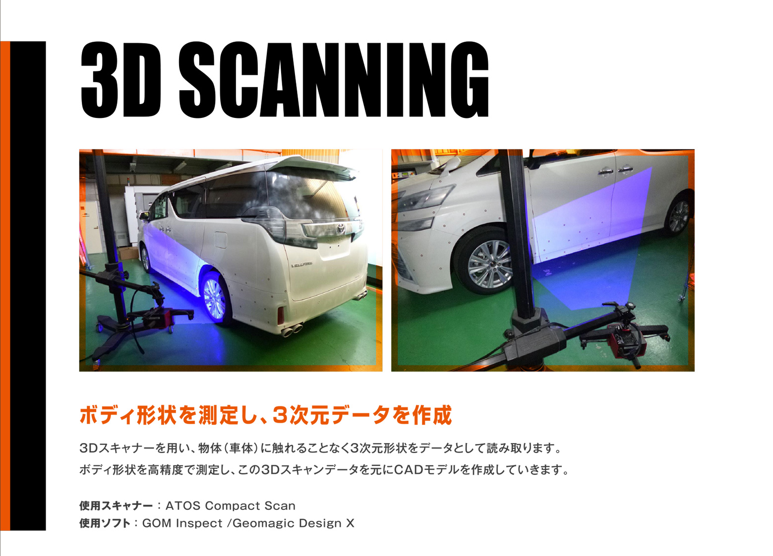 3D SCANNING 3D SCANNING 3Dスキャナーを用い、物体（車体）に触れることなく3次元形状をデータとして読み取ります。ボディ形状を高精度で測定し、この3Dスキャンデータを元にCADモデルを作成していきます。使用スキャナー ： ATOS Compact Scan 使用スキャナー ： ATOS Compact Scan